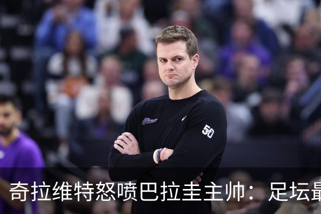 奇拉维特怒喷巴拉圭主帅：足坛最大骗子，接手时不知道球队水平？